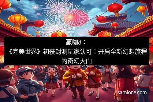 赢咖8：《完美世界》初获封测玩家认可：开启全新幻想旅程的奇幻大门